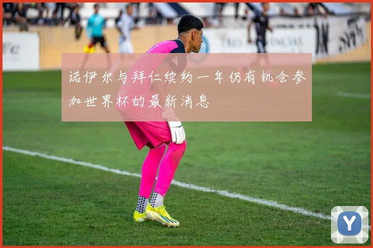 诺伊尔与拜仁续约一年仍有机会参加世界杯的最新消息