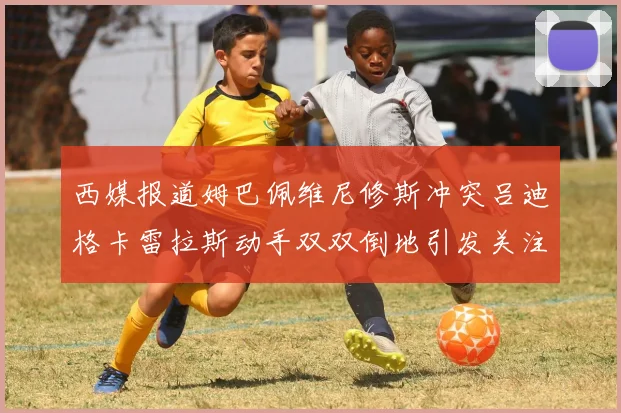 西媒报道姆巴佩维尼修斯冲突吕迪格卡雷拉斯动手双双倒地引发关注