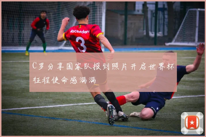 C罗分享国家队报到照片开启世界杯征程使命感满满