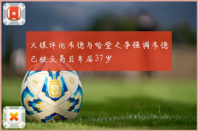 火媒评论韦德与哈登之争强调韦德已被交易且年届37岁