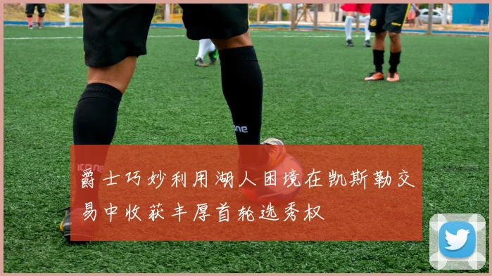 爵士巧妙利用湖人困境在凯斯勒交易中收获丰厚首轮选秀权