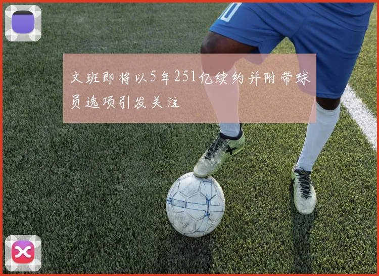 文班即将以5年251亿续约并附带球员选项引发关注