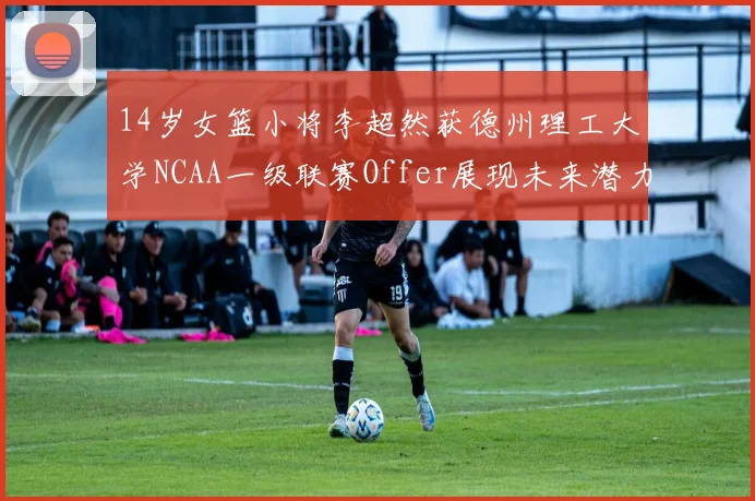 14岁女篮小将李超然获德州理工大学NCAA一级联赛Offer展现未来潜力