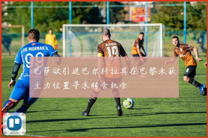 巴萨欲引进巴尔科拉其在巴黎未获主力位置寻求转会机会