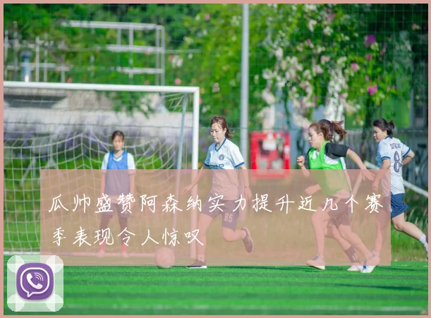瓜帅盛赞阿森纳实力提升近几个赛季表现令人惊叹