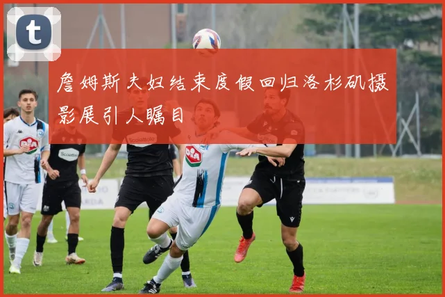 詹姆斯夫妇结束度假回归洛杉矶摄影展引人瞩目