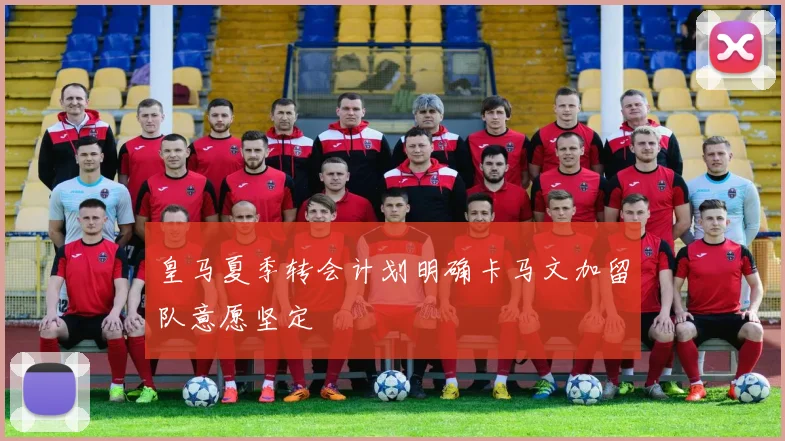 皇马夏季转会计划明确卡马文加留队意愿坚定
