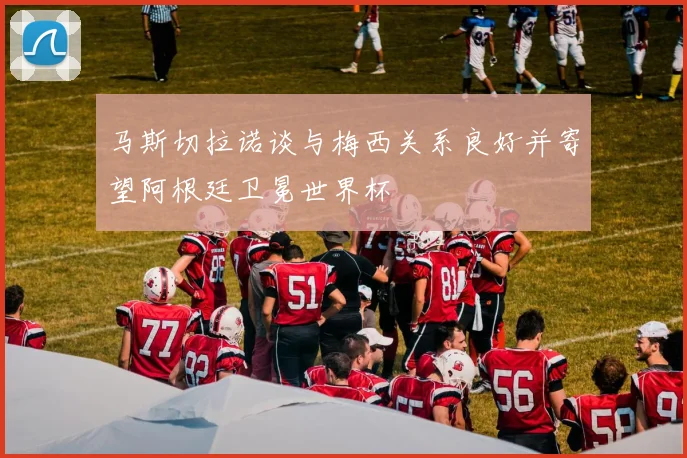 马斯切拉诺谈与梅西关系良好并寄望阿根廷卫冕世界杯