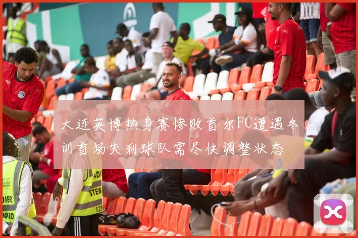 大连英博热身赛惨败首尔FC遭遇冬训首场失利球队需尽快调整状态