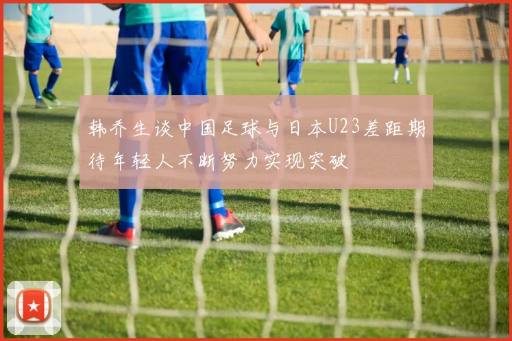 韩乔生谈中国足球与日本U23差距期待年轻人不断努力实现突破